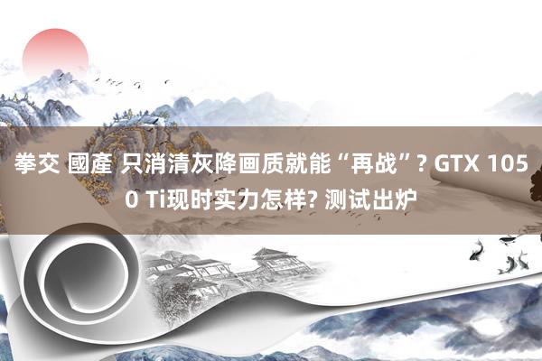 拳交 國產 只消清灰降画质就能“再战”? GTX 1050 Ti现时实力怎样? 测试出炉