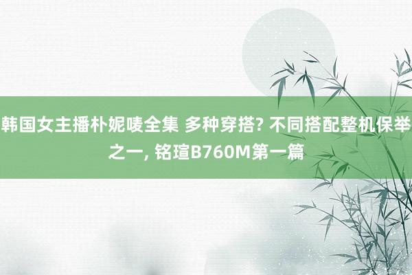 韩国女主播朴妮唛全集 多种穿搭? 不同搭配整机保举之一， 铭瑄B760M第一篇