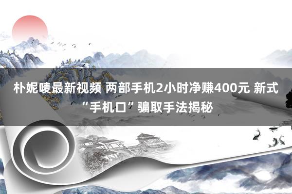 朴妮唛最新视频 两部手机2小时净赚400元 新式“手机口”骗取手法揭秘