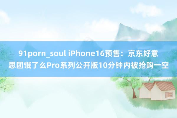 91porn_soul iPhone16预售：京东好意思团饿了么Pro系列公开版10分钟内被抢购一空