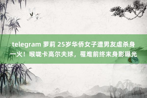 telegram 萝莉 25岁华侨女子遭男友虐杀身一火！喉咙卡高尔夫球，罹难前终末身影曝光