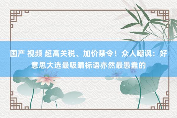 国产 视频 超高关税、加价禁令！众人嘲讽：好意思大选最吸睛标语亦然最愚蠢的