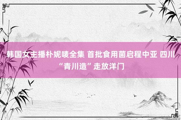 韩国女主播朴妮唛全集 首批食用菌启程中亚 四川“青川造”走放洋门