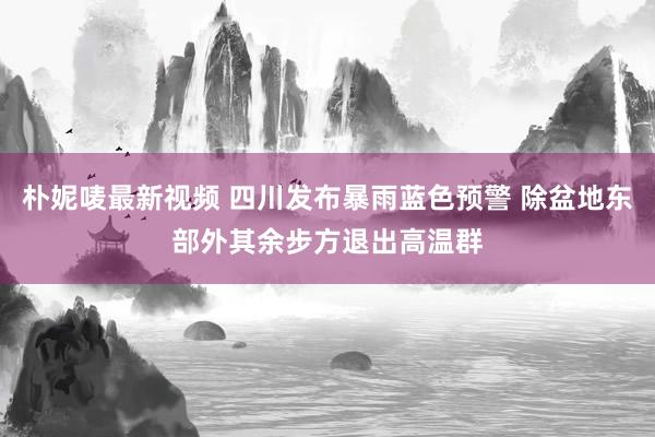 朴妮唛最新视频 四川发布暴雨蓝色预警 除盆地东部外其余步方退出高温群