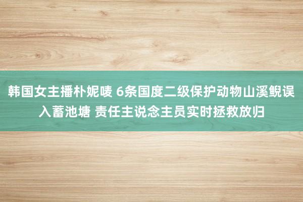 韩国女主播朴妮唛 6条国度二级保护动物山溪鲵误入蓄池塘 责任主说念主员实时拯救放归