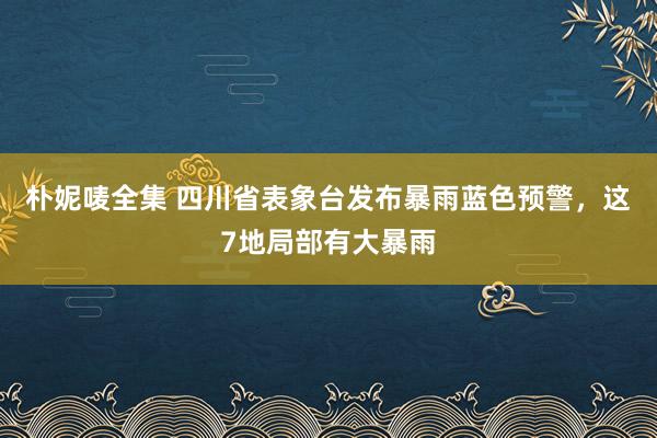 朴妮唛全集 四川省表象台发布暴雨蓝色预警，这7地局部有大暴雨