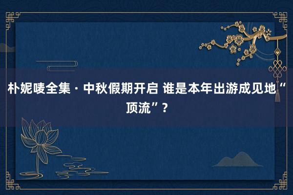 朴妮唛全集 · 中秋假期开启 谁是本年出游成见地“顶流”？