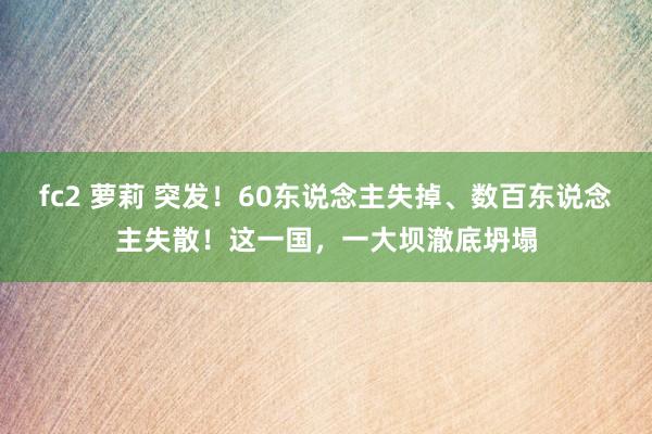 fc2 萝莉 突发！60东说念主失掉、数百东说念主失散！这一国，一大坝澈底坍塌