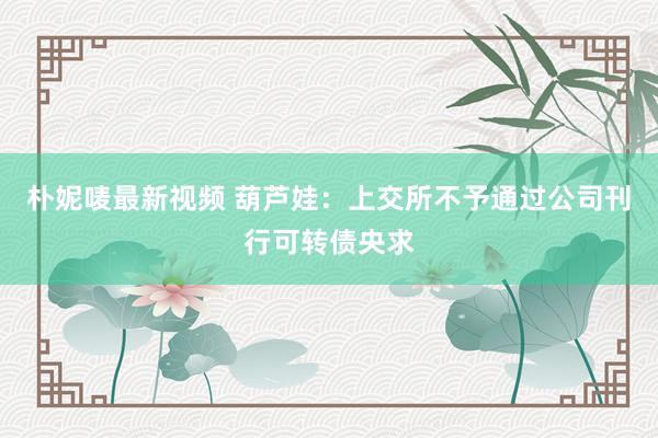 朴妮唛最新视频 葫芦娃：上交所不予通过公司刊行可转债央求