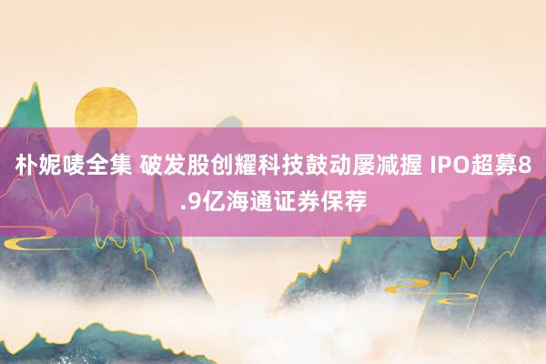 朴妮唛全集 破发股创耀科技鼓动屡减握 IPO超募8.9亿海通证券保荐