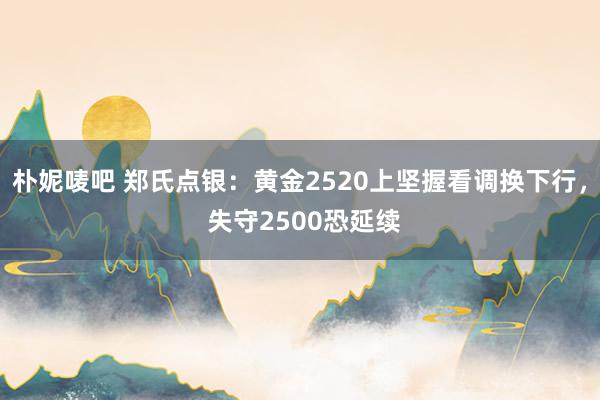 朴妮唛吧 郑氏点银：黄金2520上坚握看调换下行， 失守2500恐延续