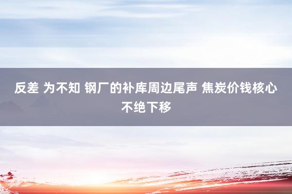 反差 为不知 钢厂的补库周边尾声 焦炭价钱核心不绝下移