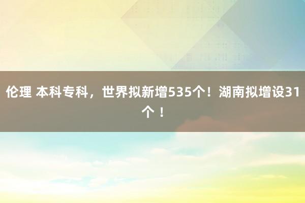 伦理 本科专科，世界拟新增535个！湖南拟增设31个 ！