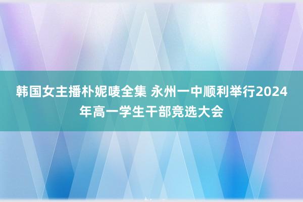 韩国女主播朴妮唛全集 永州一中顺利举行2024年高一学生干部竞选大会