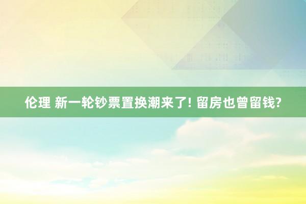 伦理 新一轮钞票置换潮来了! 留房也曾留钱?