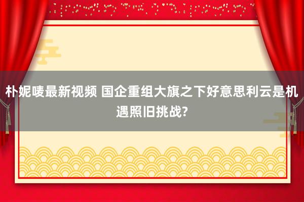 朴妮唛最新视频 国企重组大旗之下好意思利云是机遇照旧挑战?