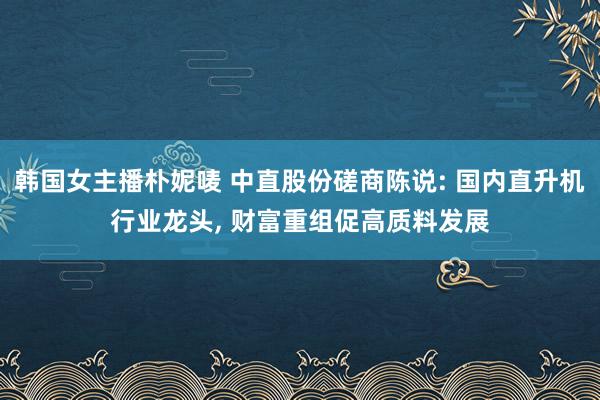 韩国女主播朴妮唛 中直股份磋商陈说: 国内直升机行业龙头， 财富重组促高质料发展