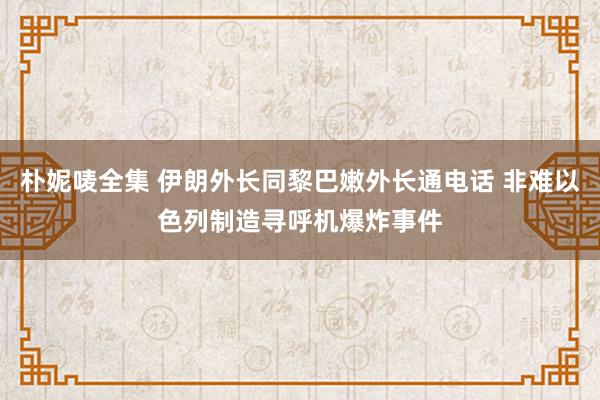 朴妮唛全集 伊朗外长同黎巴嫩外长通电话 非难以色列制造寻呼机爆炸事件