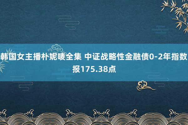 韩国女主播朴妮唛全集 中证战略性金融债0-2年指数报175.38点