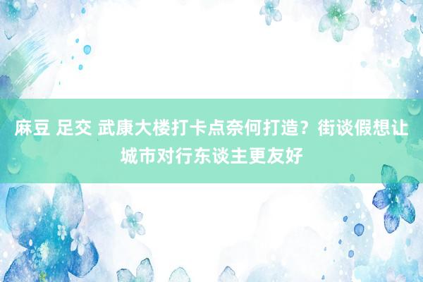 麻豆 足交 武康大楼打卡点奈何打造？街谈假想让城市对行东谈主更友好