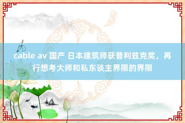 cable av 国产 日本建筑师获普利兹克奖，再行想考大师和私东谈主界限的界限