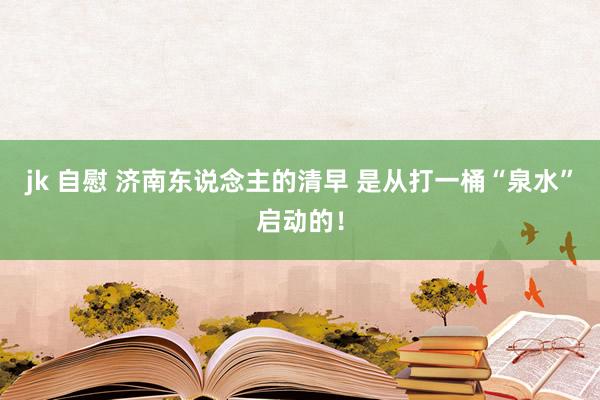 jk 自慰 济南东说念主的清早 是从打一桶“泉水”启动的！