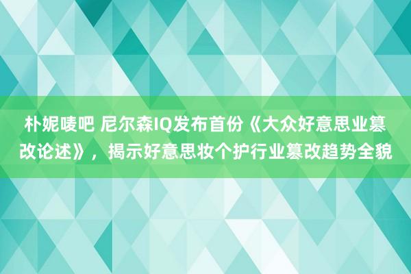 朴妮唛吧 尼尔森IQ发布首份《大众好意思业篡改论述》，揭示好意思妆个护行业篡改趋势全貌