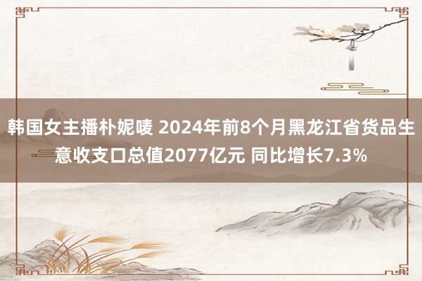 韩国女主播朴妮唛 2024年前8个月黑龙江省货品生意收支口总值2077亿元 同比增长7.3%