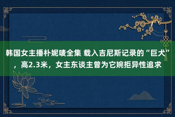 韩国女主播朴妮唛全集 载入吉尼斯记录的“巨犬”，高2.3米，女主东谈主曾为它婉拒异性追求