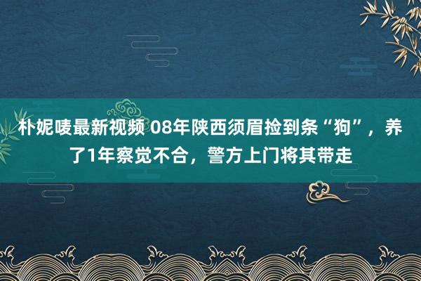 朴妮唛最新视频 08年陕西须眉捡到条“狗”，养了1年察觉不合，警方上门将其带走