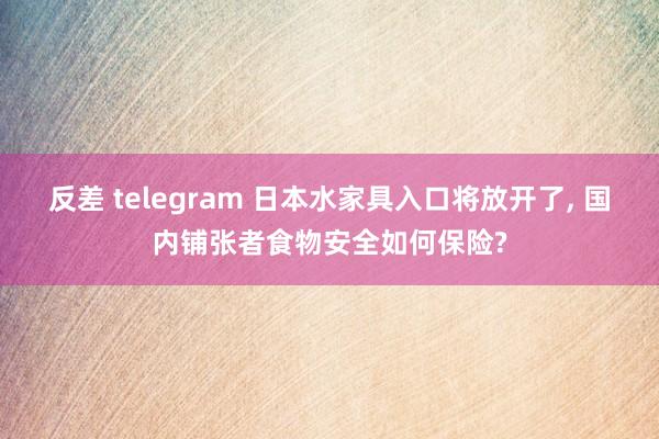 反差 telegram 日本水家具入口将放开了， 国内铺张者食物安全如何保险?