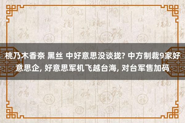 桃乃木香奈 黑丝 中好意思没谈拢? 中方制裁9家好意思企， 好意思军机飞越台海， 对台军售加码