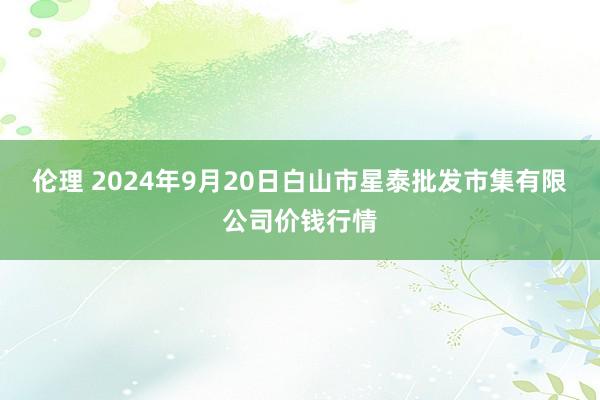 伦理 2024年9月20日白山市星泰批发市集有限公司价钱行情