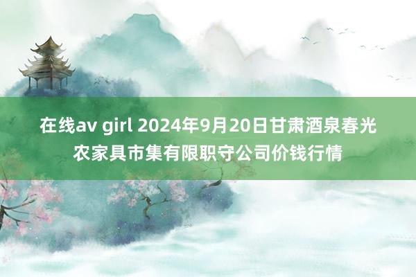 在线av girl 2024年9月20日甘肃酒泉春光农家具市集有限职守公司价钱行情