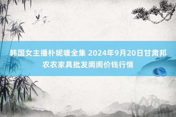 韩国女主播朴妮唛全集 2024年9月20日甘肃邦农农家具批发阛阓价钱行情