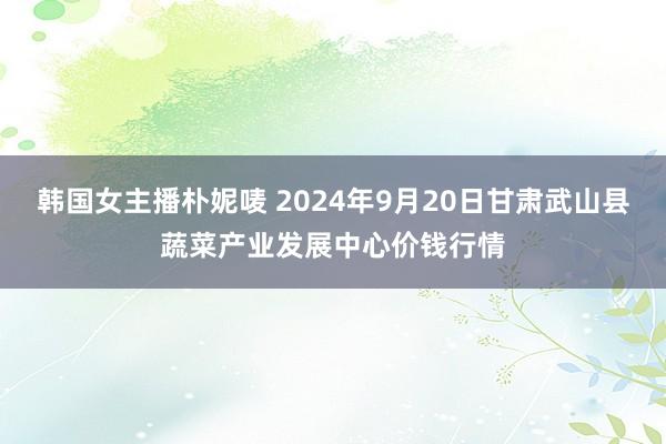 韩国女主播朴妮唛 2024年9月20日甘肃武山县蔬菜产业发展中心价钱行情