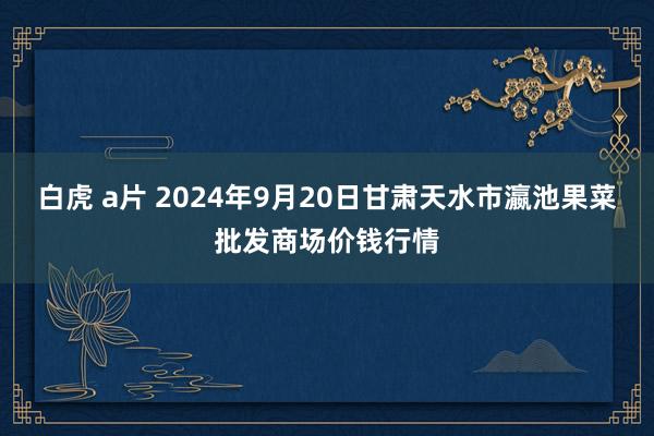 白虎 a片 2024年9月20日甘肃天水市瀛池果菜批发商场价钱行情