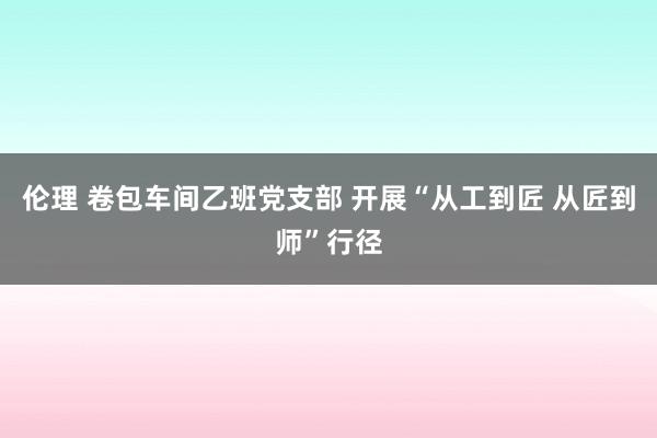 伦理 卷包车间乙班党支部 开展“从工到匠 从匠到师”行径