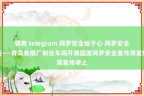 调教 telegram 网罗安全始于心 网罗安全终于行——青岛卷烟厂制丝车间开展国度网罗安全宣传周宣传举止