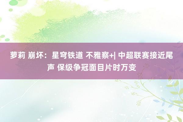 萝莉 崩坏：星穹铁道 不雅察+| 中超联赛接近尾声 保级争冠面目片时万变