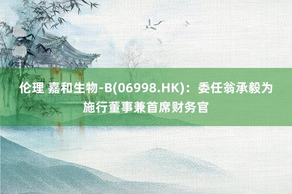 伦理 嘉和生物-B(06998.HK)：委任翁承毅为施行董事兼首席财务官