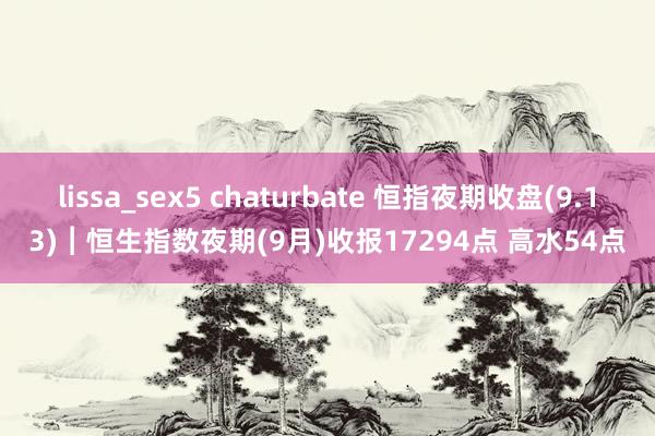 lissa_sex5 chaturbate 恒指夜期收盘(9.13)︱恒生指数夜期(9月)收报17294点 高水54点