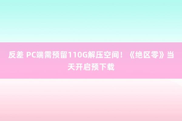 反差 PC端需预留110G解压空间！《绝区零》当天开启预下载