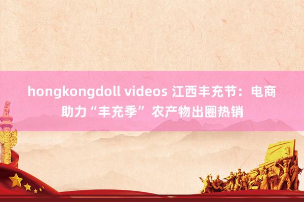 hongkongdoll videos 江西丰充节：电商助力“丰充季” 农产物出圈热销