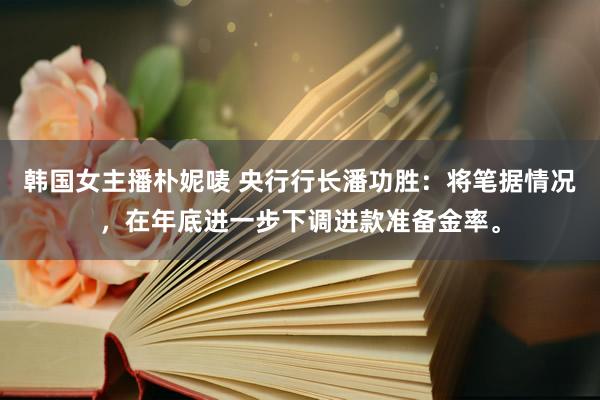 韩国女主播朴妮唛 央行行长潘功胜：将笔据情况，在年底进一步下调进款准备金率。