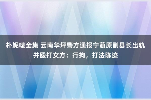 朴妮唛全集 云南华坪警方通报宁蒗原副县长出轨并殴打女方：行拘，打法陈迹