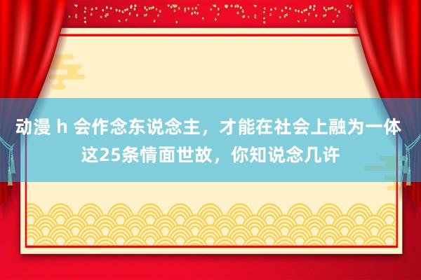 动漫 h 会作念东说念主，才能在社会上融为一体 这25条情面世故，你知说念几许