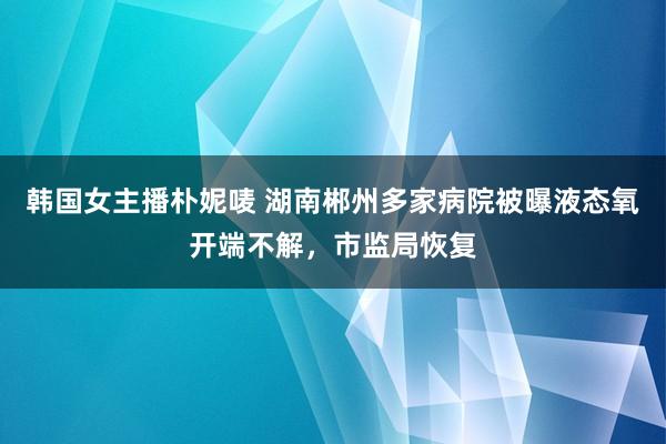 韩国女主播朴妮唛 湖南郴州多家病院被曝液态氧开端不解，市监局恢复