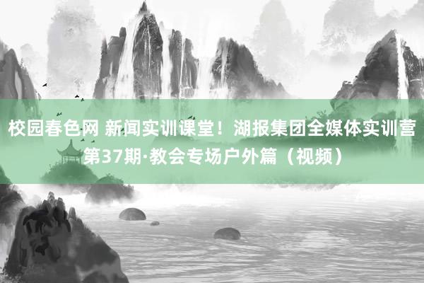 校园春色网 新闻实训课堂！湖报集团全媒体实训营第37期·教会专场户外篇（视频）