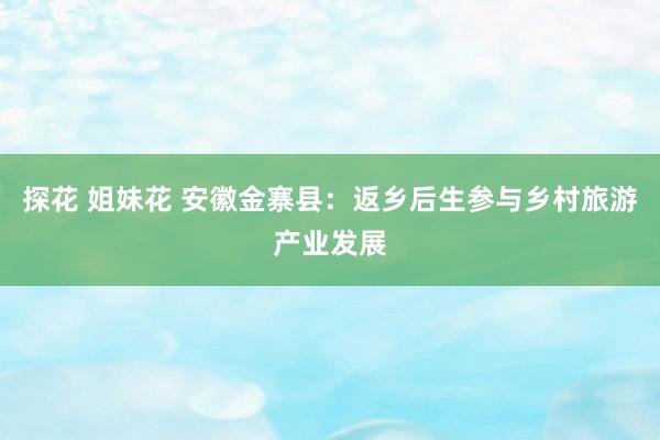 探花 姐妹花 安徽金寨县：返乡后生参与乡村旅游产业发展